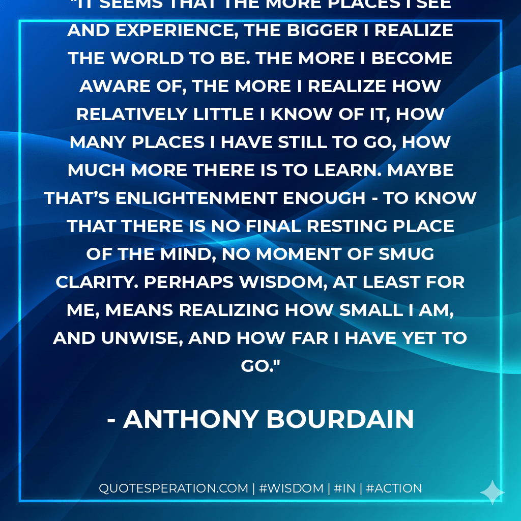 It seems that the more places I see and experience, the bigger I realize the world to be. The more I become aware of, the more I realize how relatively little I know of it, how many places I have still to go, how much more there is to learn. Maybe that’s enlightenment enough - to know that there is no final resting place of the mind, no moment of smug clarity. Perhaps wisdom, at least for me, means realizing how small I am, and unwise, and how far I have yet to go. - Anthony Bourdain