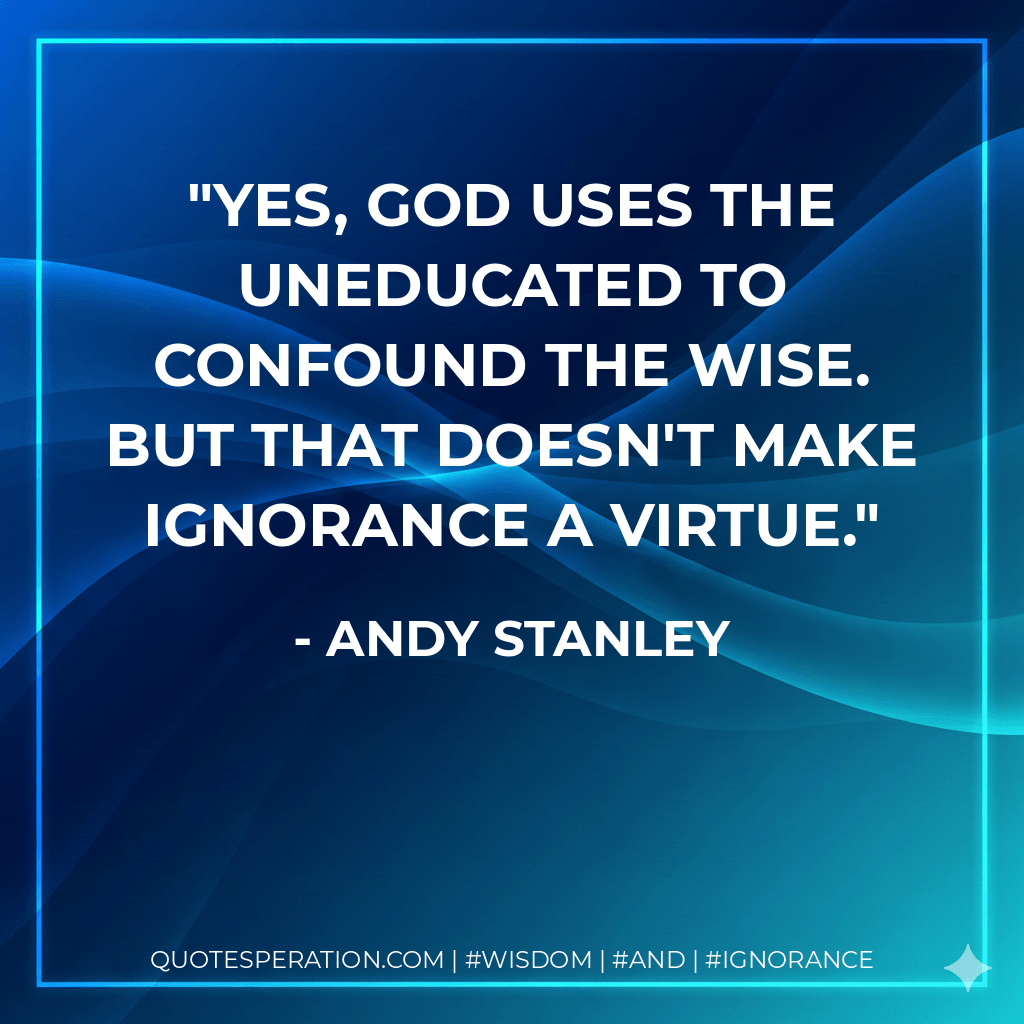 Yes, God uses the uneducated to confound the wise. But that doesn't make ignorance a virtue. - Andy Stanley