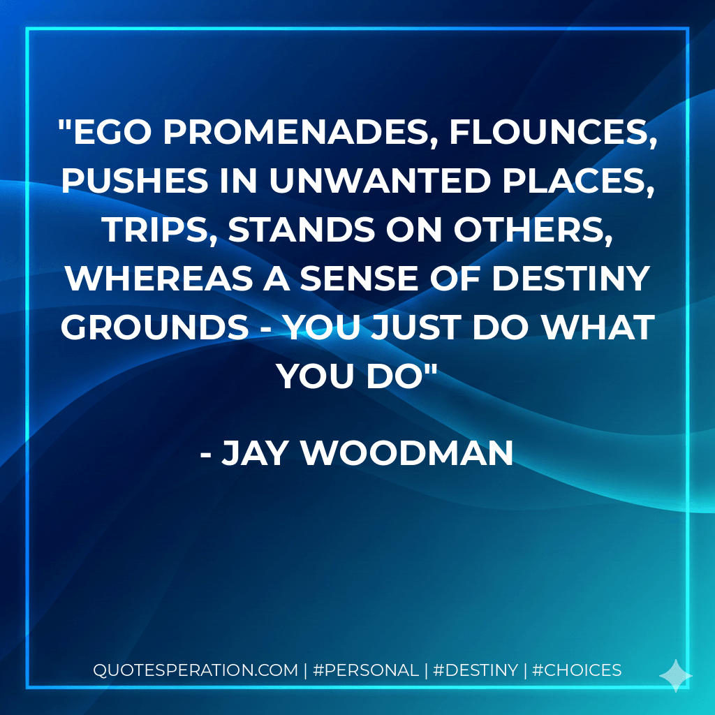 ego promenades, flounces, pushes in unwanted places, trips, stands on others, whereas a sense of destiny grounds - you just do what you do - Jay Woodman