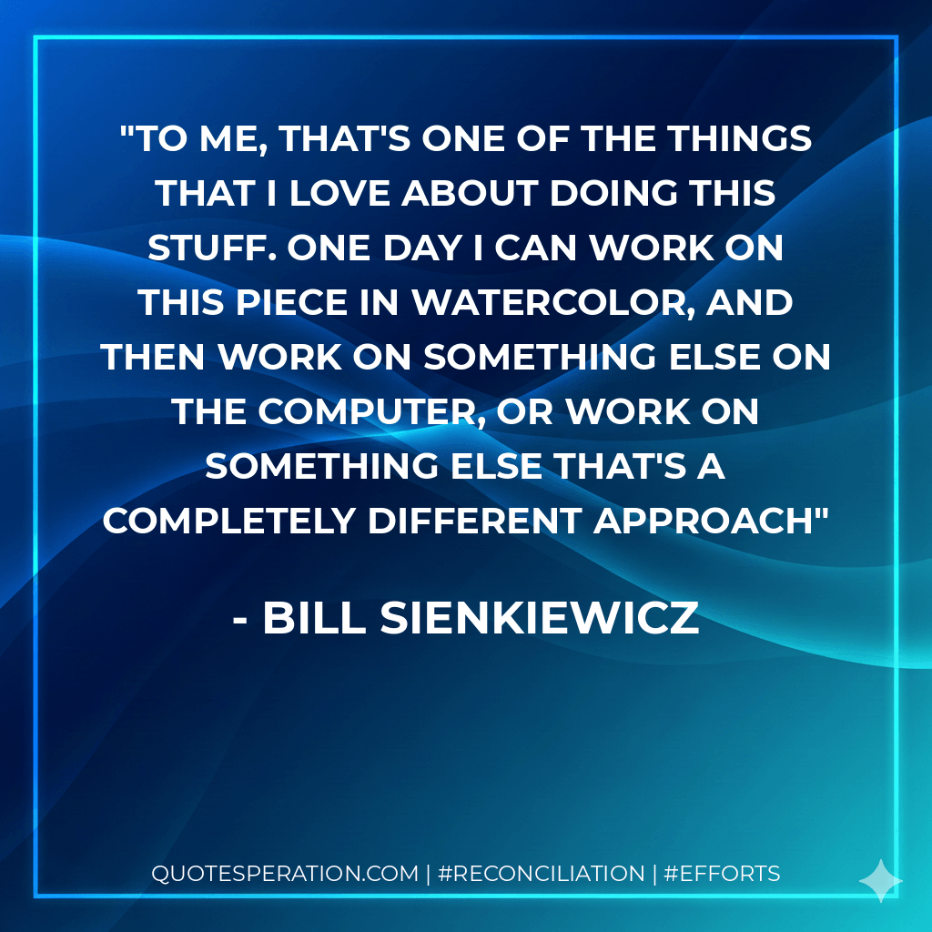 To me, that's one of the things that I love about doing this stuff. One day I can work on this piece in watercolor, and then work on something else on the computer, or work on something else that's a completely different approach - Bill Sienkiewicz