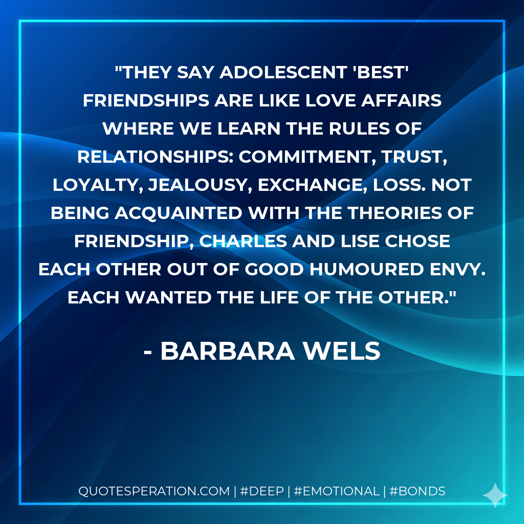 They say adolescent 'best' friendships are like love affairs where we learn the rules of relationships: commitment, trust, loyalty, jealousy, exchange, loss. Not being acquainted with the theories of friendship, Charles and Lise chose each other out of good humoured envy. Each wanted the life of the other. - Barbara Wels