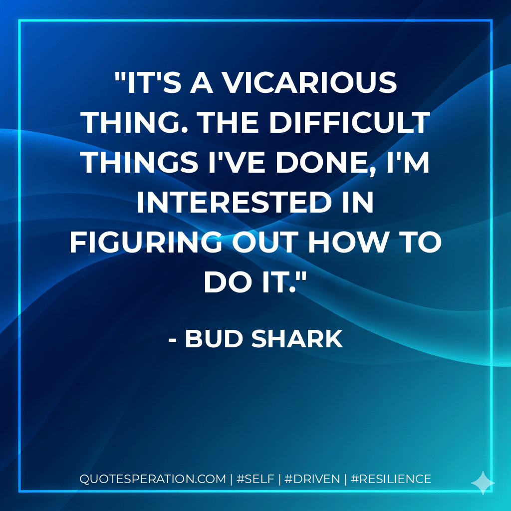 It's a vicarious thing. The difficult things I've done, I'm interested in figuring out how to do it. - Bud Shark