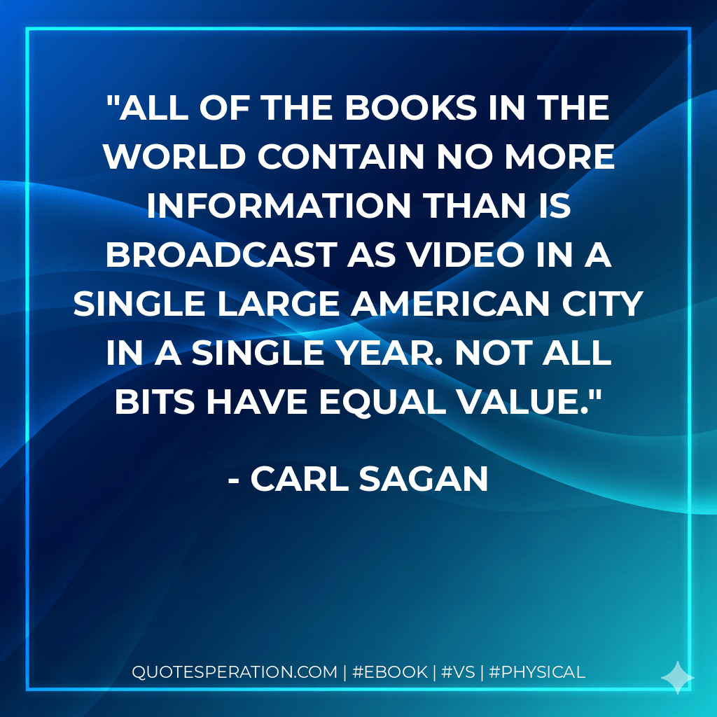 All of the books in the world contain no more information than is broadcast as video in a single large American city in a single year. Not all bits have equal value. - Carl Sagan