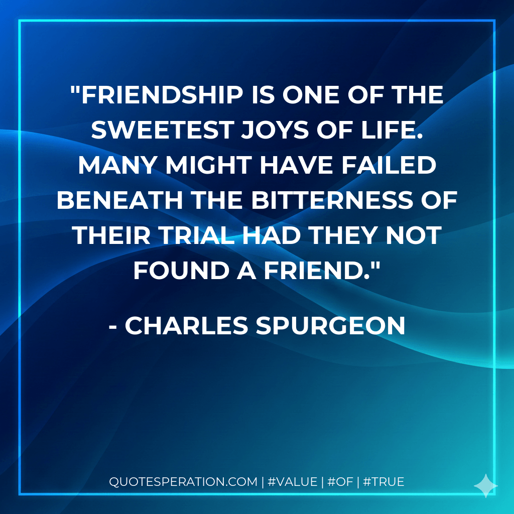 Friendship is one of the sweetest joys of life. Many might have failed beneath the bitterness of their trial had they not found a friend. - Charles Spurgeon