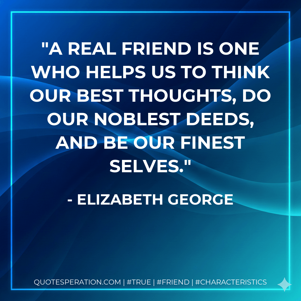 A real friend is one who helps us to think our best thoughts, do our noblest deeds, and be our finest selves. - Elizabeth George