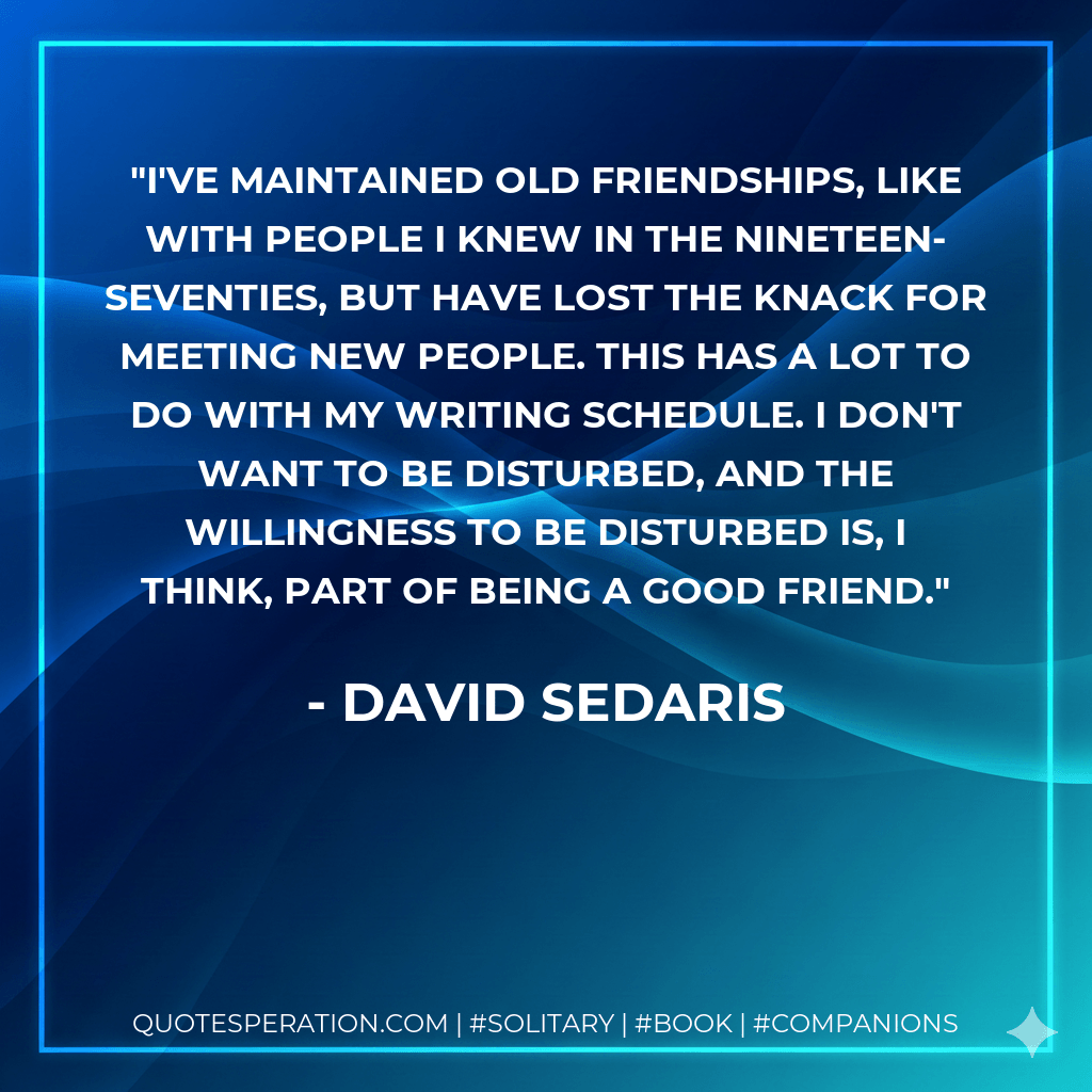 I've maintained old friendships, like with people I knew in the nineteen-seventies, but have lost the knack for meeting new people. This has a lot to do with my writing schedule. I don't want to be disturbed, and the willingness to be disturbed is, I think, part of being a good friend. - David Sedaris