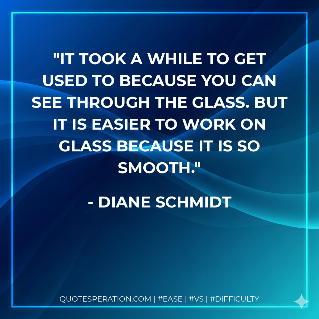 It took a while to get used to because you can see through the glass. But it is easier to work on glass because it is so smooth. - Diane Schmidt