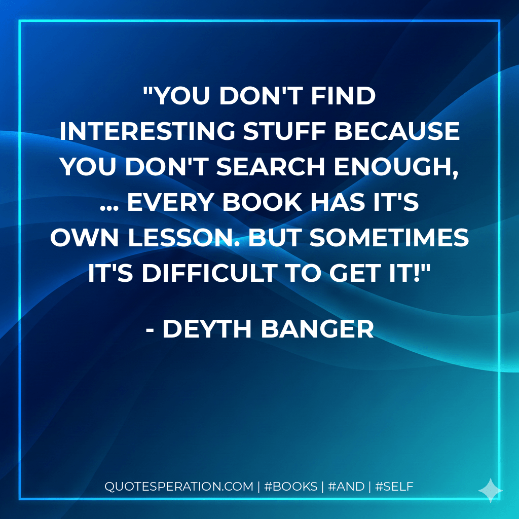 You don't find interesting stuff because you don't search enough, ... every book has it's own lesson. But sometimes it's difficult to get it! - Deyth Banger