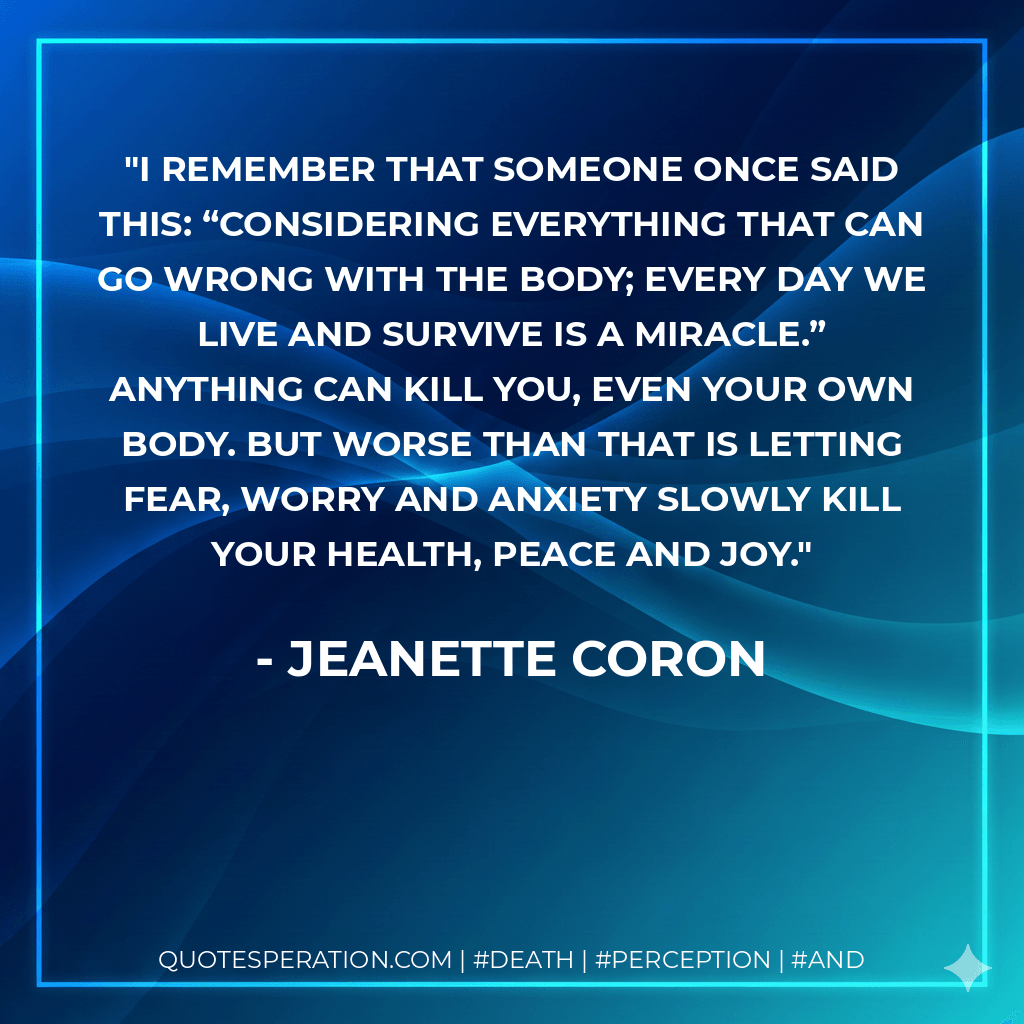 I remember that someone once said this: “Considering everything that can go wrong with the body; every day we live and survive is a miracle.” Anything can kill you, even your own body. But worse than that is letting fear, worry and anxiety slowly kill your health, peace and joy. - Jeanette Coron