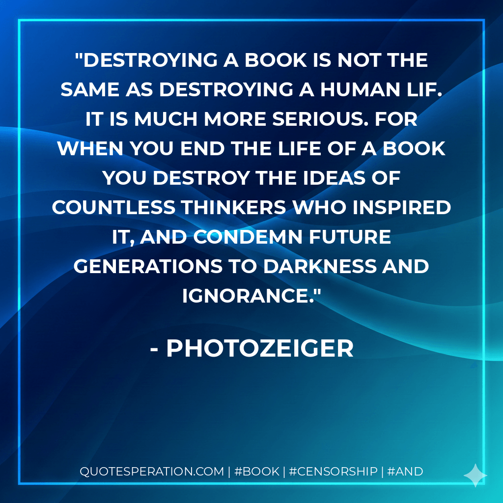 Destroying a book is not the same as destroying a human lif. It is much more serious. For when you end the life of a book you destroy the ideas of countless thinkers who inspired it, and condemn future generations to darkness and ignorance. - Photozeiger