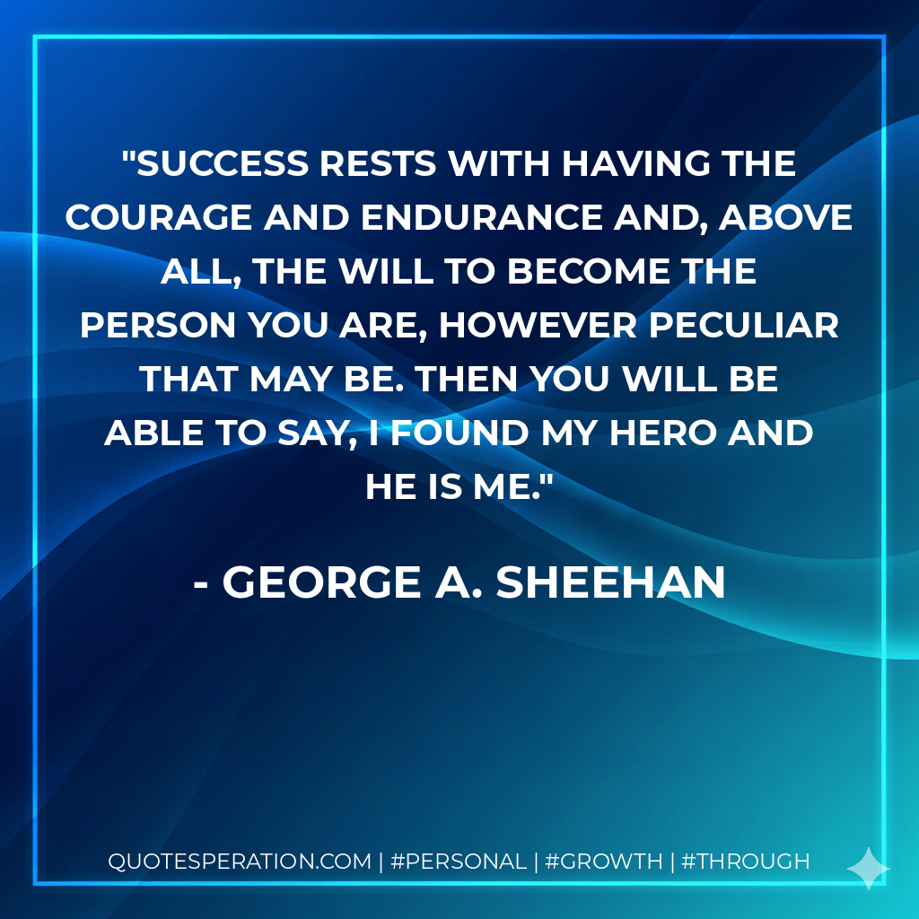 Success rests with having the courage and endurance and, above all, the will to become the person you are, however peculiar that may be. Then you will be able to say, I found my hero and he is me. - George A. Sheehan