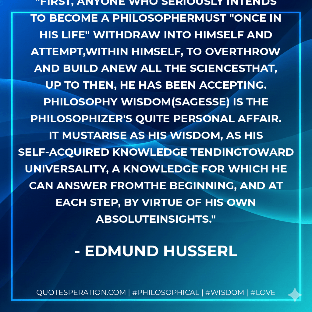 First, anyone who seriously intends to become a philosophermust "once in his life" withdraw into himself and attempt,within himself, to overthrow and build anew all the sciencesthat, up to then, he has been accepting. Philosophy wisdom(sagesse) is the philosophizer's quite personal affair. It mustarise as His wisdom, as his self-acquired knowledge tendingtoward universality, a knowledge for which he can answer fromthe beginning, and at each step, by virtue of his own absoluteinsights. - Edmund Husserl
