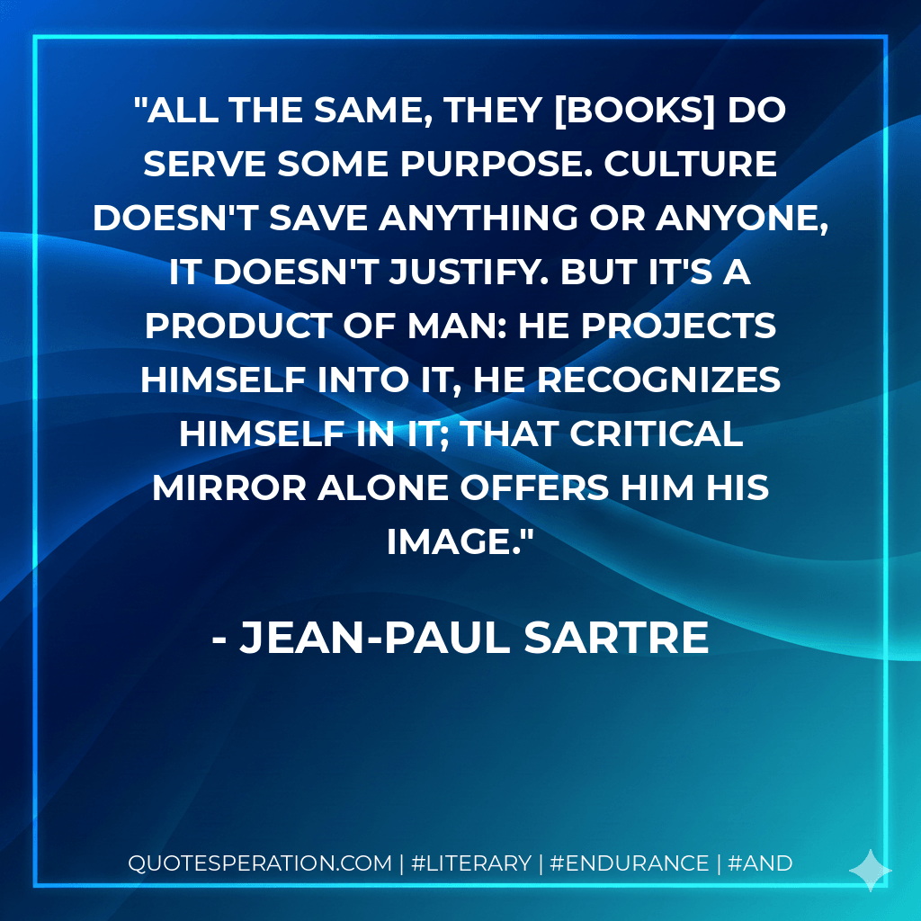 All the same, they books do serve some purpose. Culture doesn't save anything or anyone, it doesn't justify. But it's a product of man: he projects himself into it, he recognizes himself in it; that critical mirror alone offers him his image. - Jean-Paul Sartre