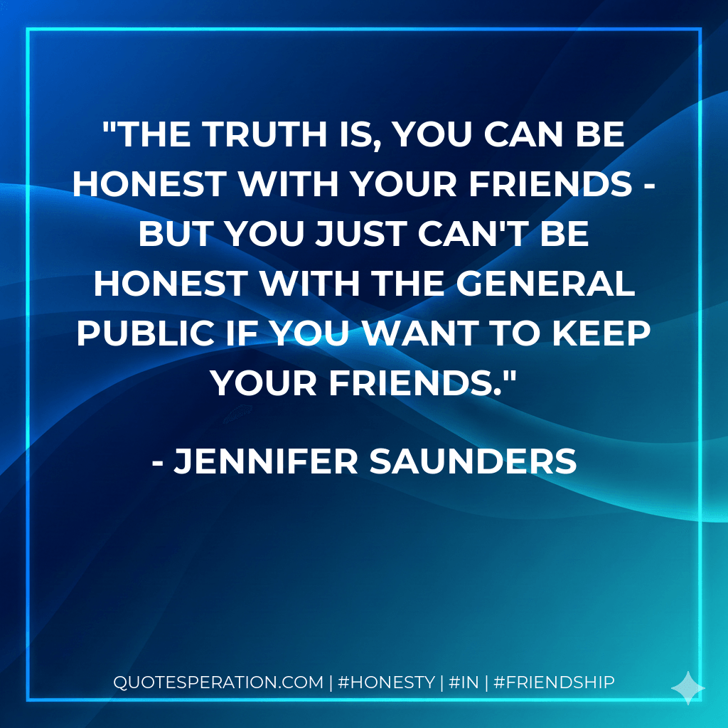 The truth is, you can be honest with your friends - but you just can't be honest with the general public if you want to keep your friends. - Jennifer Saunders