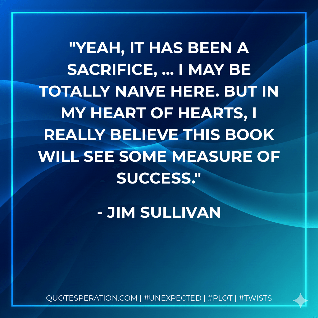 Yeah, it has been a sacrifice, ... I may be totally naive here. But in my heart of hearts, I really believe this book will see some measure of success. - Jim Sullivan