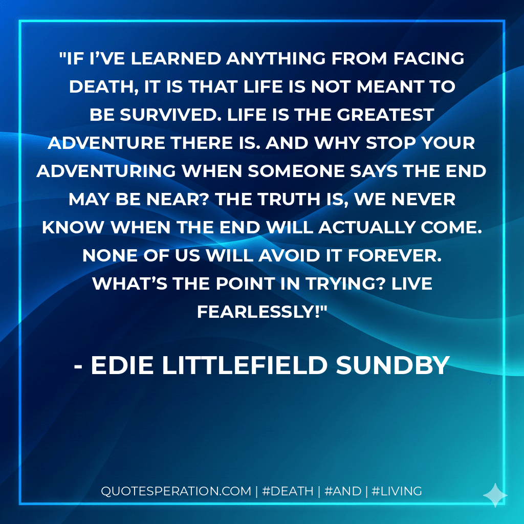 If I’ve learned anything from facing death, it is that life is not meant to be survived. Life is the greatest adventure there is. And why stop your adventuring when someone says the end may be near? The truth is, we never know when the end will actually come. None of us will avoid it forever. What’s the point in trying? Live fearlessly! - Edie Littlefield Sundby
