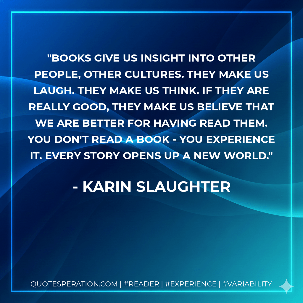 Books give us insight into other people, other cultures. They make us laugh. They make us think. If they are really good, they make us believe that we are better for having read them. You don't read a book - you experience it. Every story opens up a new world. - Karin Slaughter