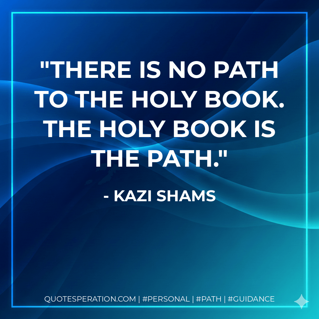 There is no path to the Holy Book. The Holy Book is the path. - Kazi Shams