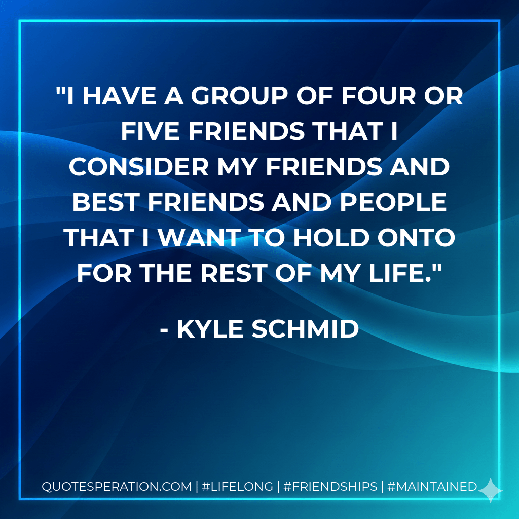 I have a group of four or five friends that I consider my friends and best friends and people that I want to hold onto for the rest of my life. - Kyle Schmid