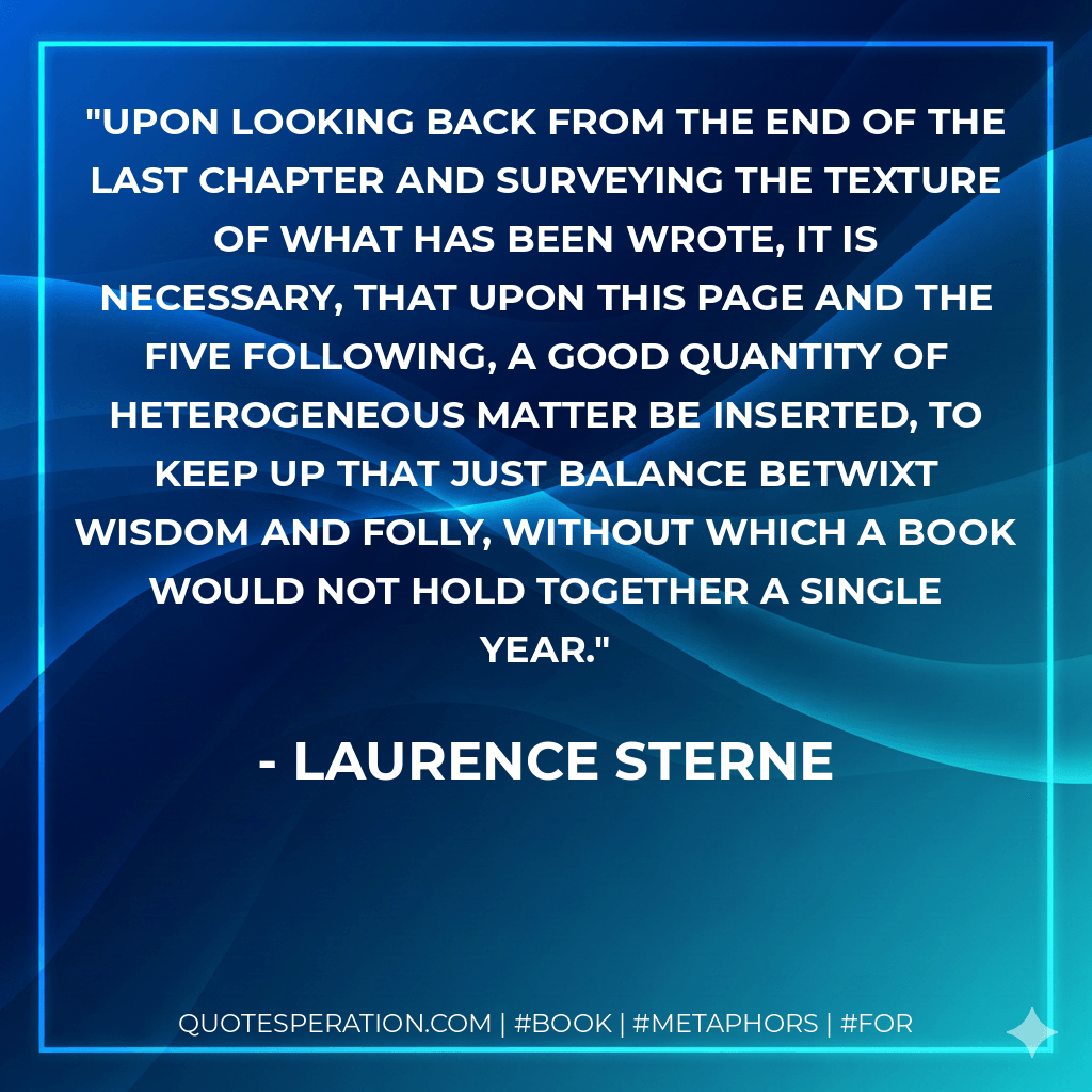 Upon looking back from the end of the last chapter and surveying the texture of what has been wrote, it is necessary, that upon this page and the five following, a good quantity of heterogeneous matter be inserted, to keep up that just balance betwixt wisdom and folly, without which a book would not hold together a single year. - Laurence Sterne