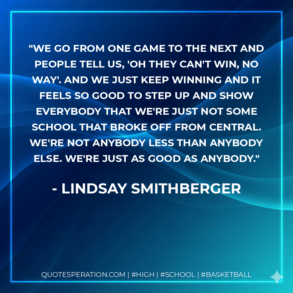 We go from one game to the next and people tell us, 'Oh they can't win, no way'. And we just keep winning and it feels so good to step up and show everybody that we're just not some school that broke off from Central. We're not anybody less than anybody else. We're just as good as anybody. - Lindsay Smithberger