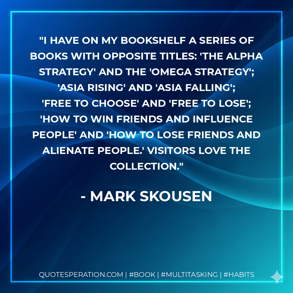 I have on my bookshelf a series of books with opposite titles: 'The Alpha Strategy' and the 'Omega Strategy'; 'Asia Rising' and 'Asia Falling'; 'Free to Choose' and 'Free to Lose'; 'How to Win Friends and Influence People' and 'How to Lose Friends and Alienate People.' Visitors love the collection. - Mark Skousen