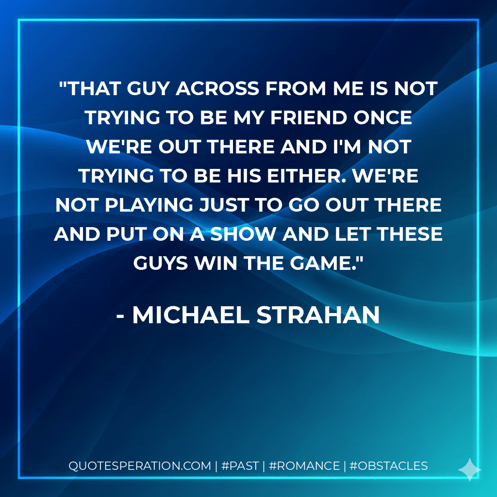 That guy across from me is not trying to be my friend once we're out there and I'm not trying to be his either. We're not playing just to go out there and put on a show and let these guys win the game. - Michael Strahan