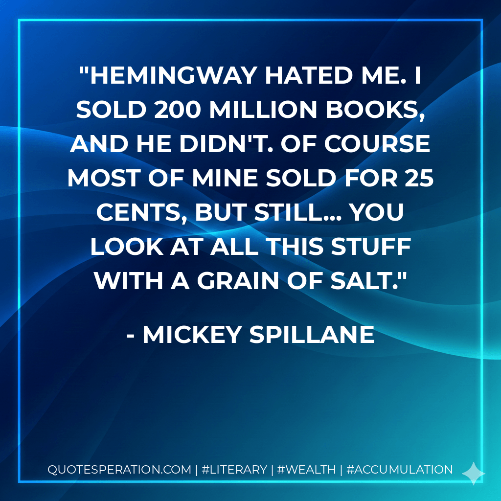 Hemingway hated me. I sold 200 million books, and he didn't. Of course most of mine sold for 25 cents, but still... you look at all this stuff with a grain of salt. - Mickey Spillane