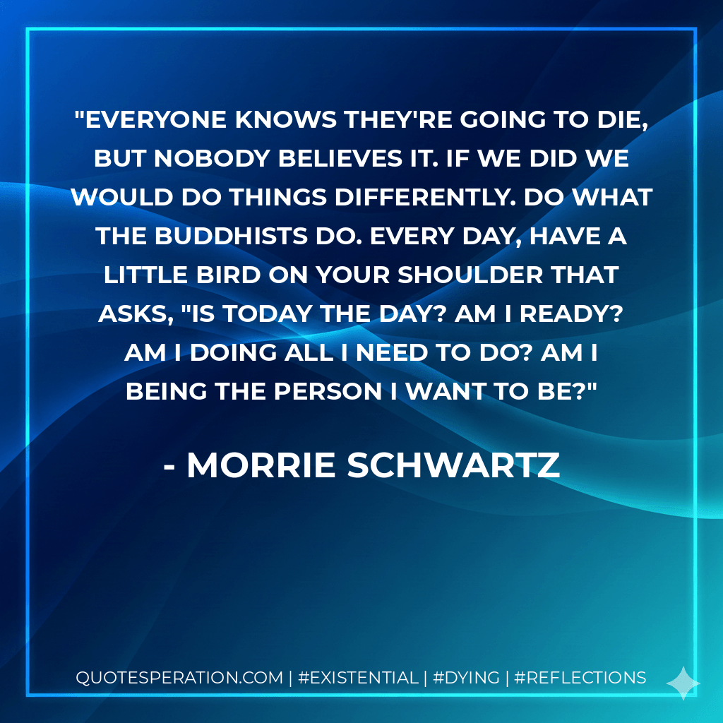 Everyone knows they're going to die, but nobody believes it. If we did we would do things differently. Do what the Buddhists do. Every day, have a little bird on your shoulder that asks, "Is today the day? Am I ready? Am I doing all I need to do? Am I being the person I want to be? - Morrie Schwartz