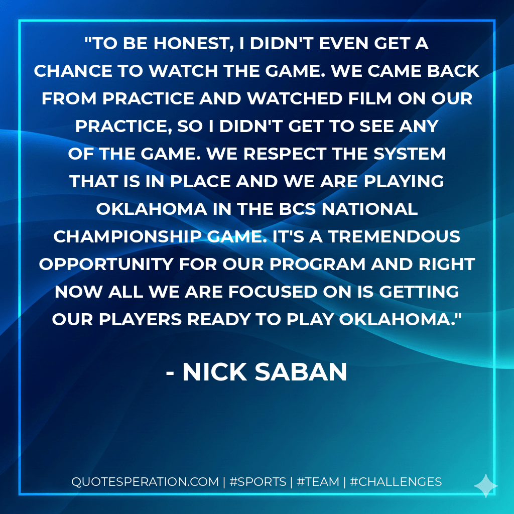 To be honest, I didn't even get a chance to watch the game. We came back from practice and watched film on our practice, so I didn't get to see any of the game. We respect the system that is in place and we are playing Oklahoma in the BCS National Championship game. It's a tremendous opportunity for our program and right now all we are focused on is getting our players ready to play Oklahoma. - Nick Saban