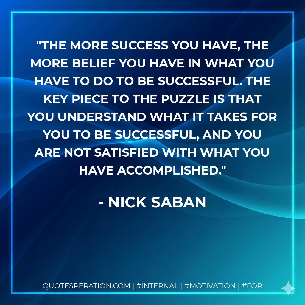 The more success you have, the more belief you have in what you have to do to be successful. The key piece to the puzzle is that you understand what it takes for you to be successful, and you are not satisfied with what you have accomplished. - Nick Saban
