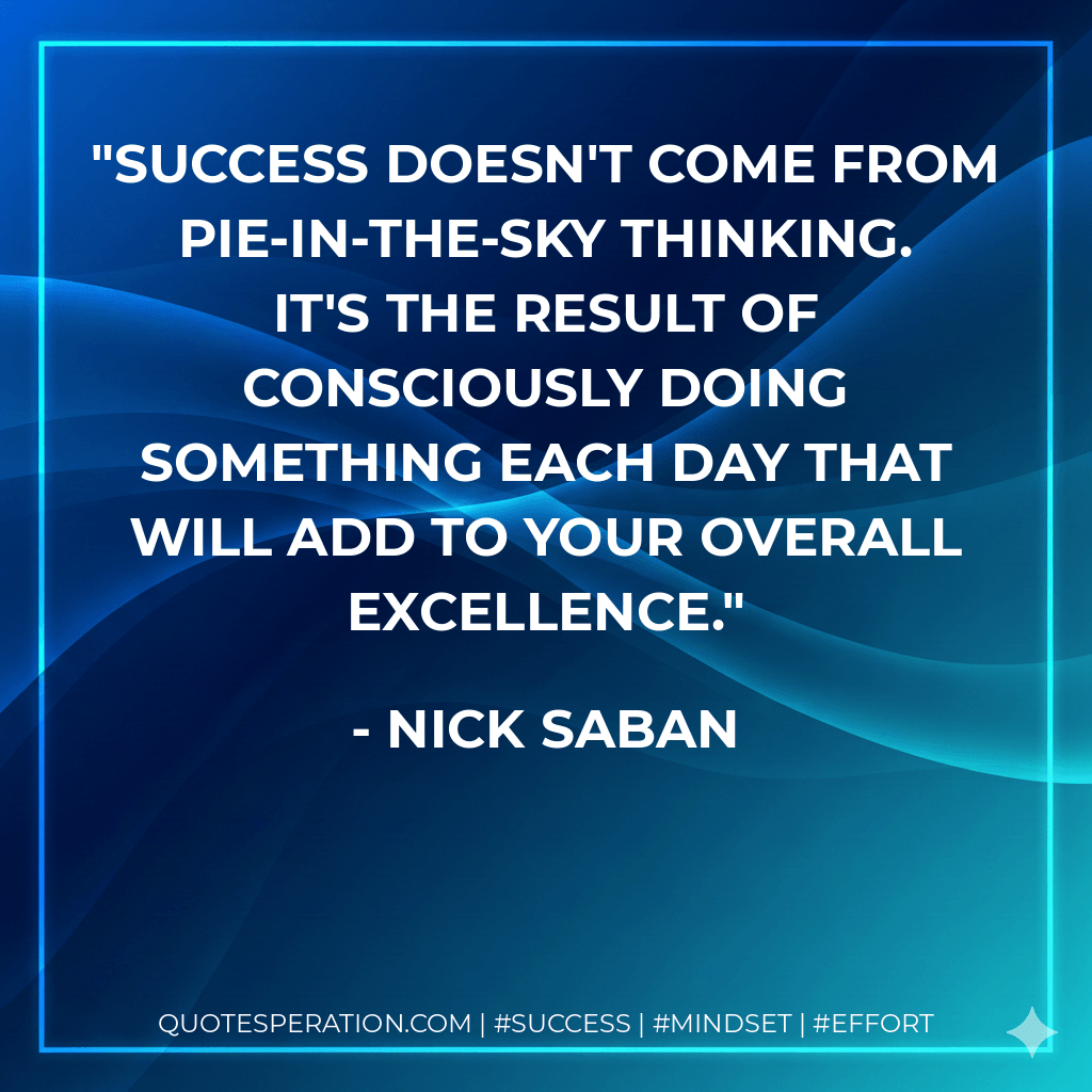 Success doesn't come from pie-in-the-sky thinking. It's the result of consciously doing something each day that will add to your overall excellence. - Nick Saban