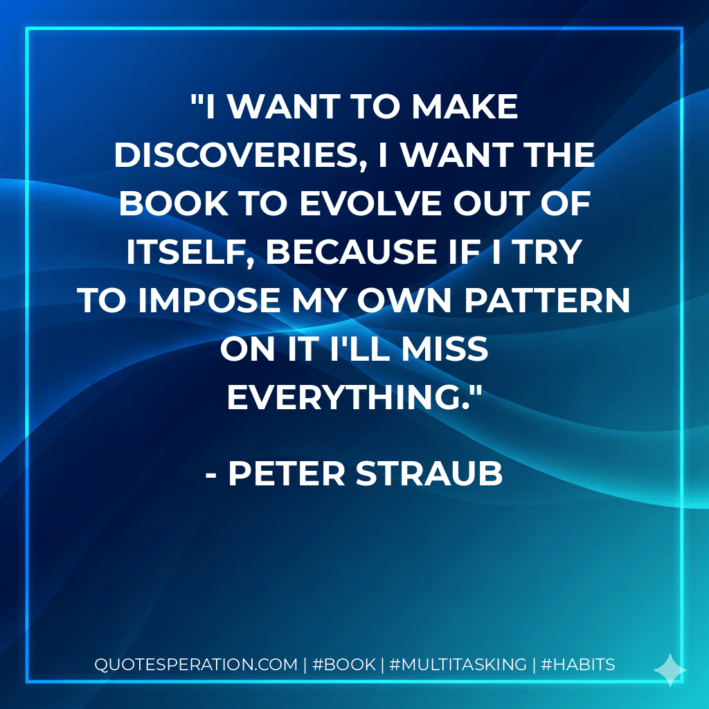 I want to make discoveries, I want the book to evolve out of itself, because if I try to impose my own pattern on it I'll miss everything. - Peter Straub