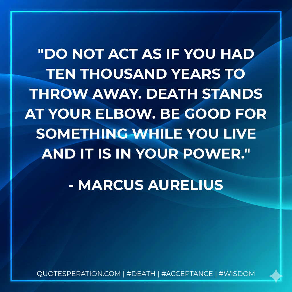 Do not act as if you had ten thousand years to throw away. Death stands at your elbow. Be good for something while you live and it is in your power. - Marcus Aurelius