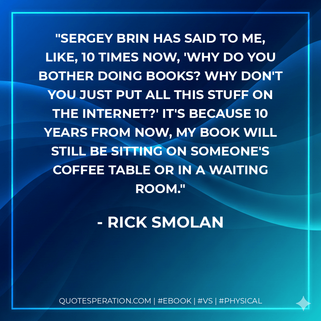 Sergey Brin has said to me, like, 10 times now, 'Why do you bother doing books? Why don't you just put all this stuff on the Internet?' It's because 10 years from now, my book will still be sitting on someone's coffee table or in a waiting room. - Rick Smolan