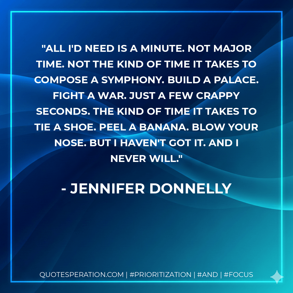All I'd need is a minute. Not major time. Not the kind of time it takes to compose a symphony. Build a palace. Fight a war. Just a few crappy seconds. The kind of time it takes to tie a shoe. Peel a banana. Blow your nose. But I haven't got it. And I never will. - Jennifer Donnelly