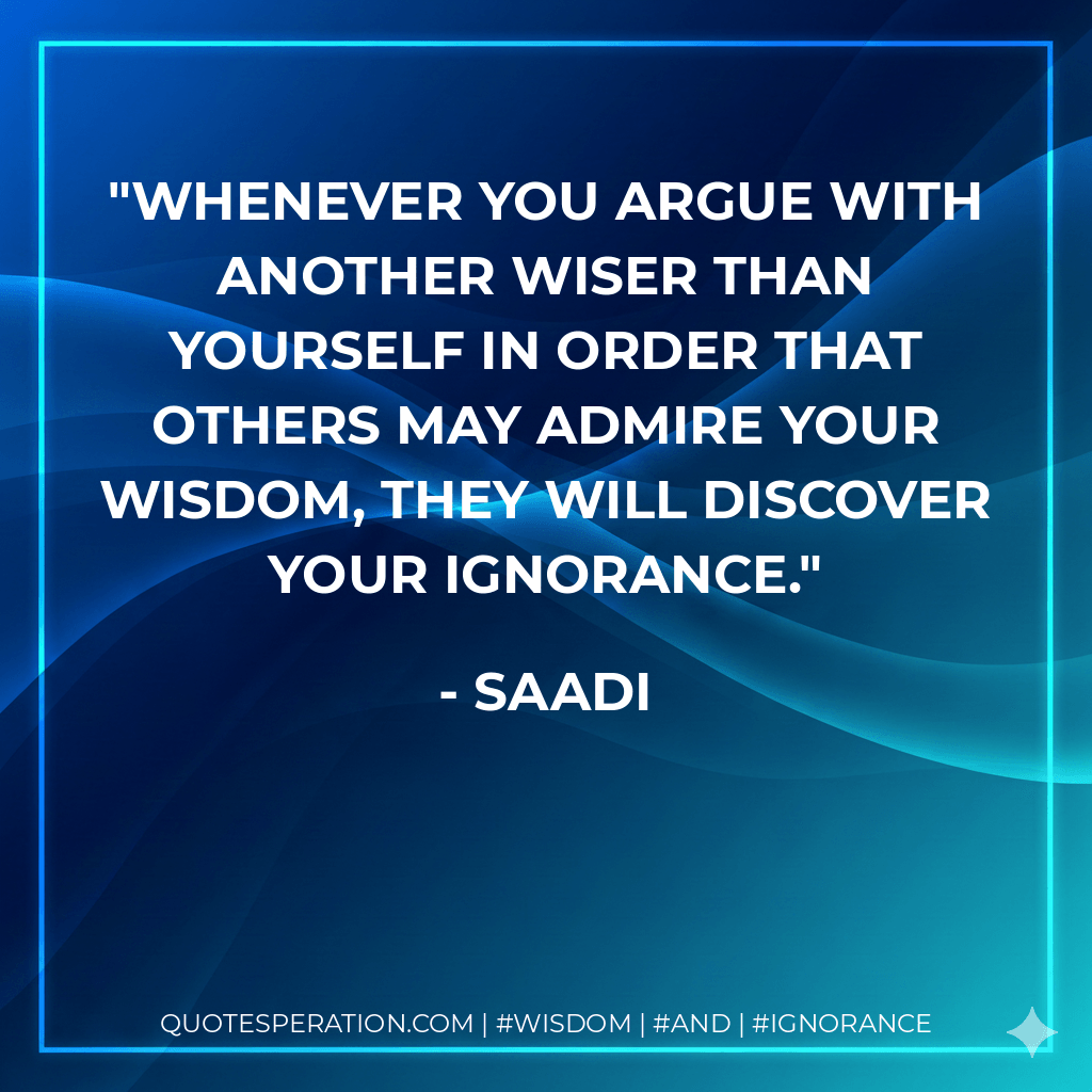 Whenever you argue with another wiser than yourself in order that others may admire your wisdom, they will discover your ignorance. - Saadi