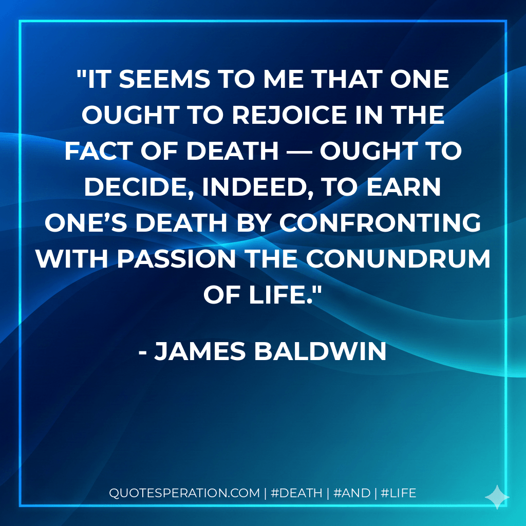 It seems to me that one ought to rejoice in the fact of death — ought to decide, indeed, to earn one’s death by confronting with passion the conundrum of life. - James Baldwin
