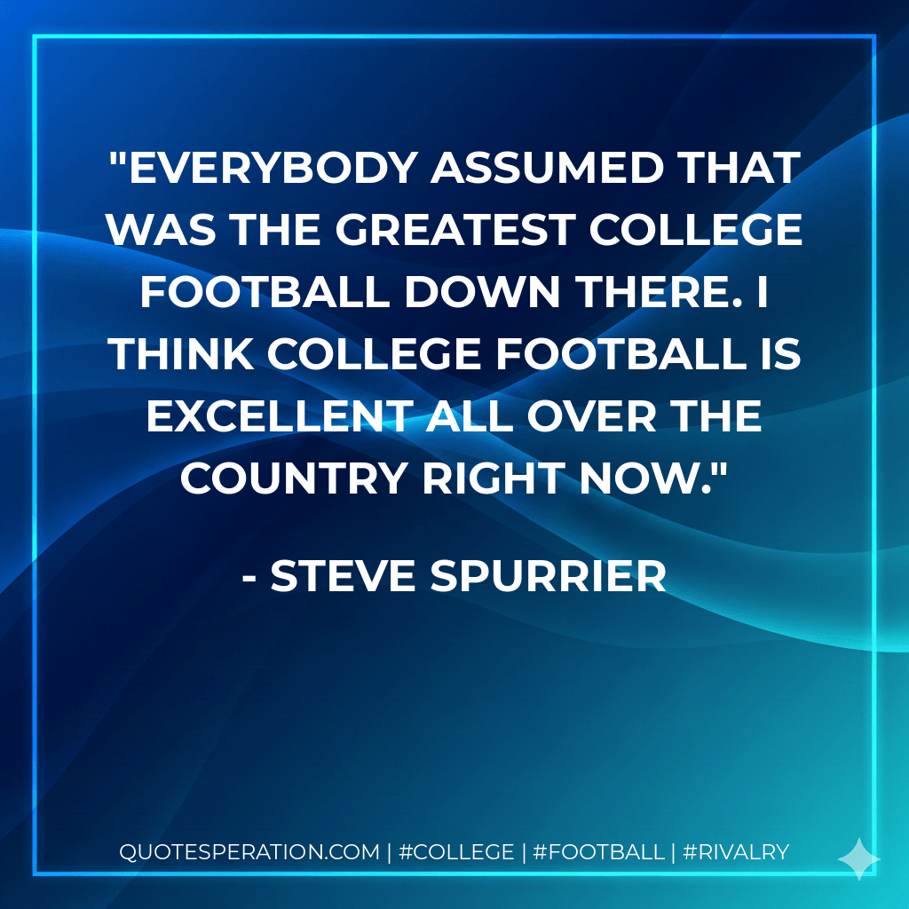 Everybody assumed that was the greatest college football down there. I think college football is excellent all over the country right now. - Steve Spurrier