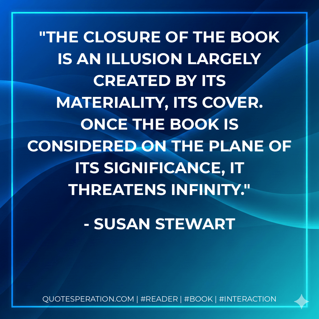 The closure of the book is an illusion largely created by its materiality, its cover. Once the book is considered on the plane of its significance, it threatens infinity. - Susan Stewart
