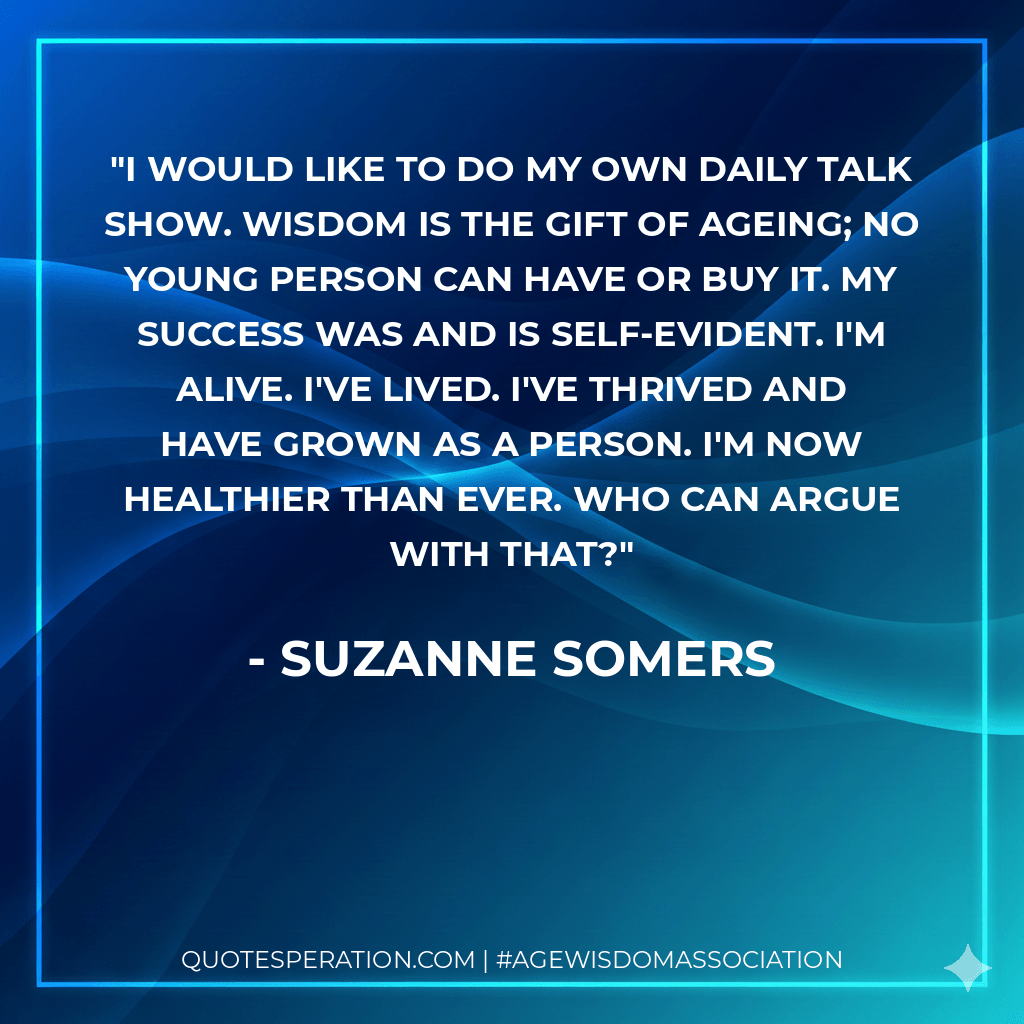 I would like to do my own daily talk show. Wisdom is the gift of ageing; no young person can have or buy it. My success was and is self-evident. I'm alive. I've lived. I've thrived and have grown as a person. I'm now healthier than ever. Who can argue with that? - Suzanne Somers