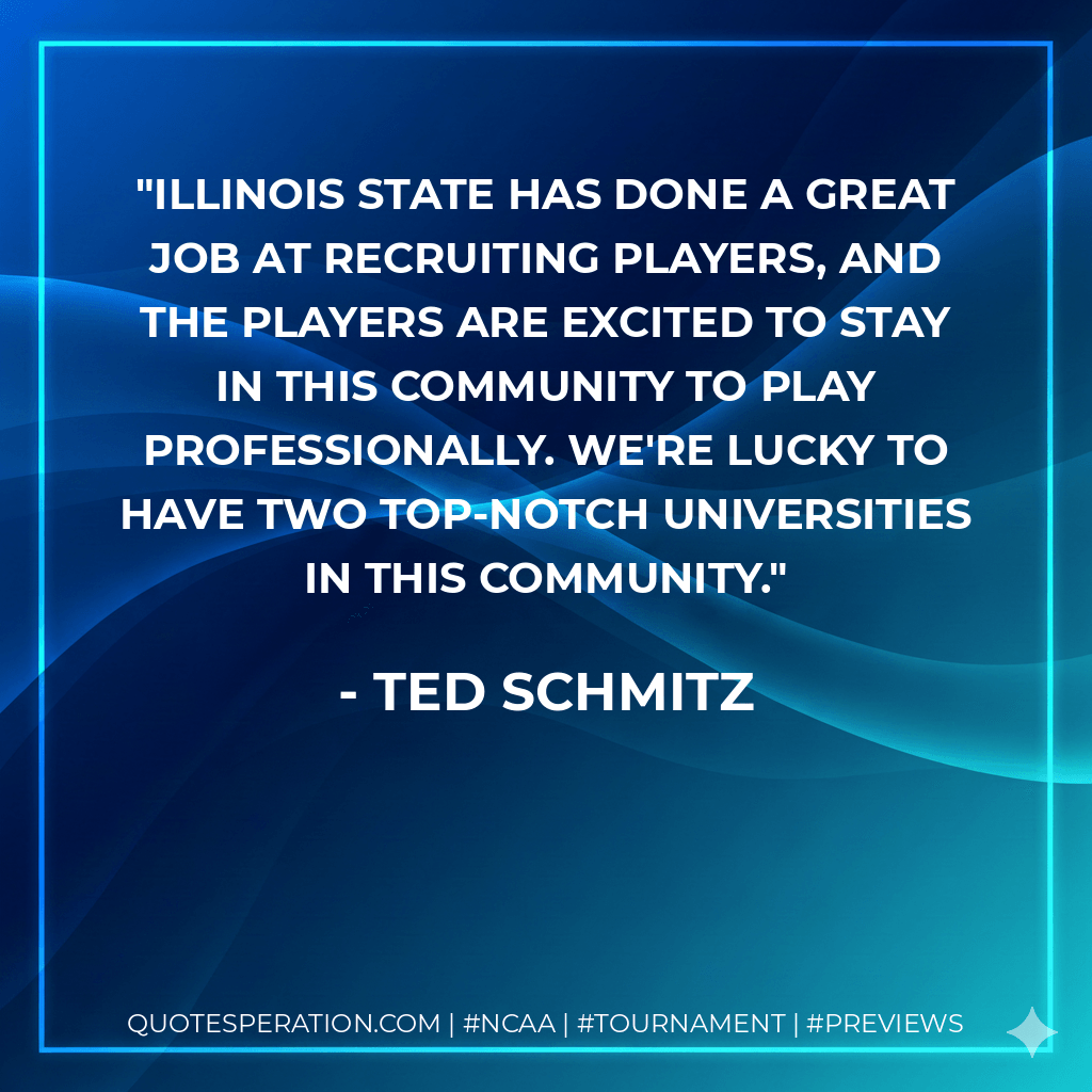 Illinois State has done a great job at recruiting players, and the players are excited to stay in this community to play professionally. We're lucky to have two top-notch universities in this community. - Ted Schmitz