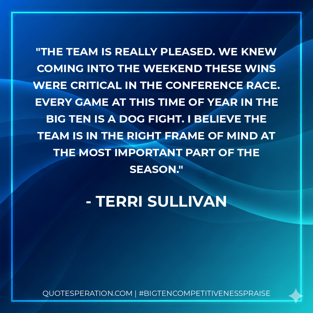 The team is really pleased. We knew coming into the weekend these wins were critical in the conference race. Every game at this time of year in the Big Ten is a dog fight. I believe the team is in the right frame of mind at the most important part of the season. - Terri Sullivan