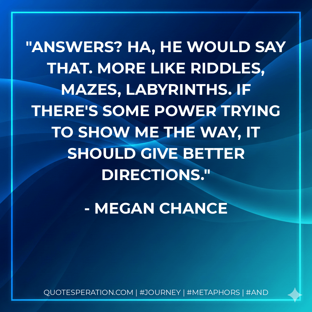 Answers? Ha, he would say that. More like riddles, mazes, labyrinths. If there's some power trying to show me the way, it should give better directions. - Megan Chance
