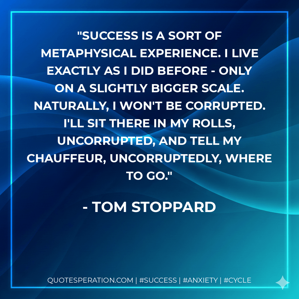 Success is a sort of metaphysical experience. I live exactly as I did before - only on a slightly bigger scale. Naturally, I won't be corrupted. I'll sit there in my Rolls, uncorrupted, and tell my chauffeur, uncorruptedly, where to go. - Tom Stoppard