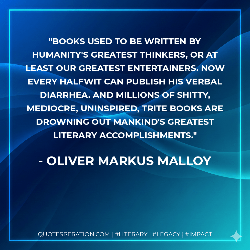Books used to be written by humanity's greatest thinkers, or at least our greatest entertainers. Now every halfwit can publish his verbal diarrhea. And millions of shitty, mediocre, uninspired, trite books are drowning out mankind's greatest literary accomplishments. - Oliver Markus Malloy