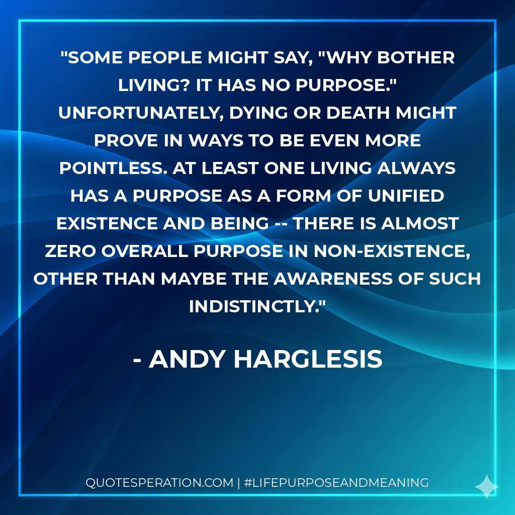 Some people might say, "Why bother living? It has no purpose." Unfortunately, dying or death might prove in ways to be even more pointless. At least one living always has a purpose as a form of unified existence and being -- there is almost zero overall purpose in non-existence, other than maybe the awareness of such indistinctly. - Andy Harglesis