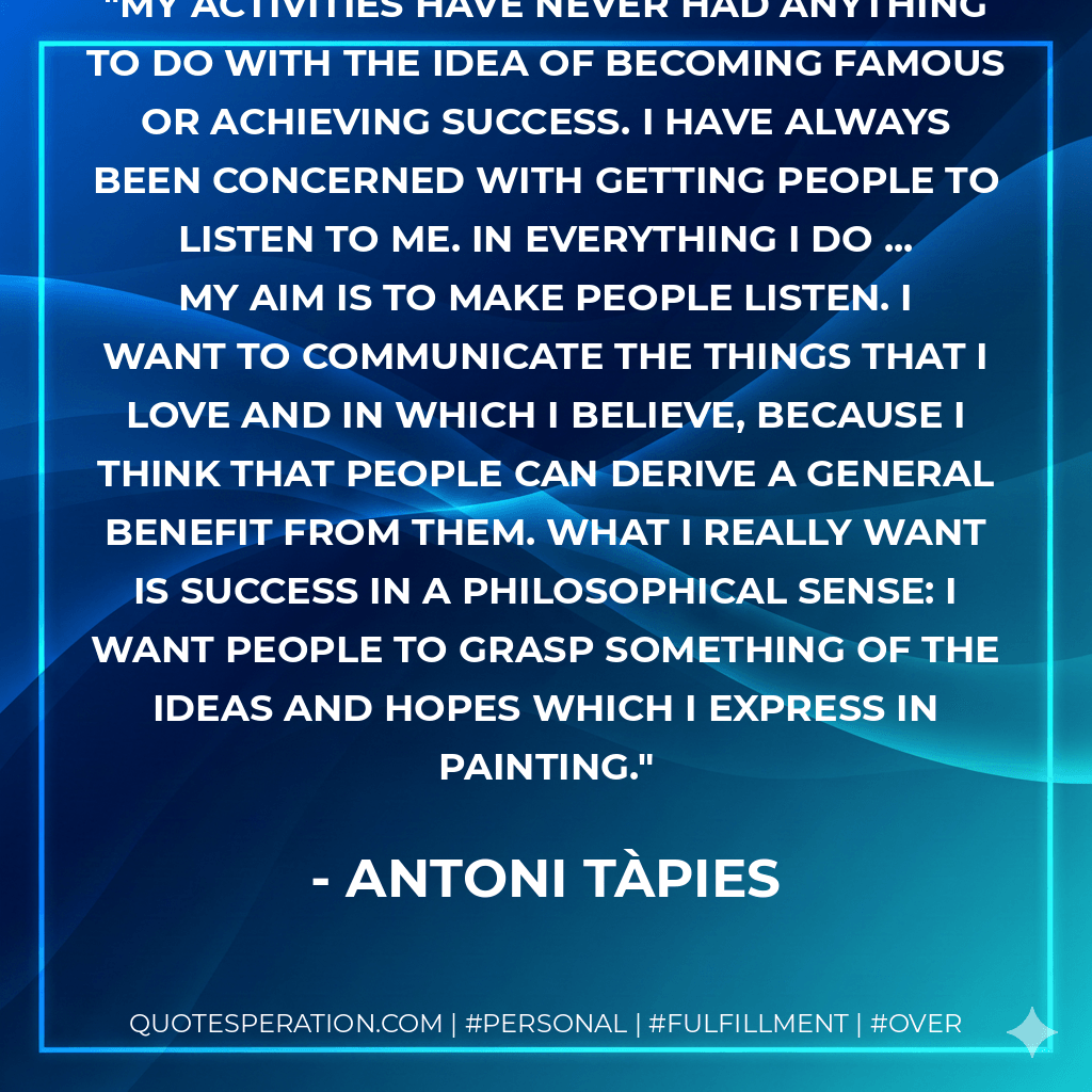 My activities have never had anything to do with the idea of becoming famous or achieving success. I have always been concerned with getting people to listen to me. In everything I do ... my aim is to make people listen. I want to communicate the things that I love and in which I believe, because I think that people can derive a general benefit from them. What I really want is success in a philosophical sense: I want people to grasp something of the ideas and hopes which I express in painting. - Antoni Tàpies