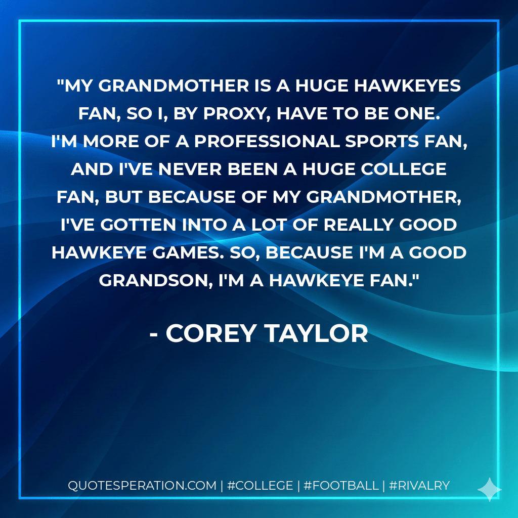 My grandmother is a huge Hawkeyes fan, so I, by proxy, have to be one. I'm more of a professional sports fan, and I've never been a huge college fan, but because of my grandmother, I've gotten into a lot of really good Hawkeye games. So, because I'm a good grandson, I'm a Hawkeye fan. - Corey Taylor