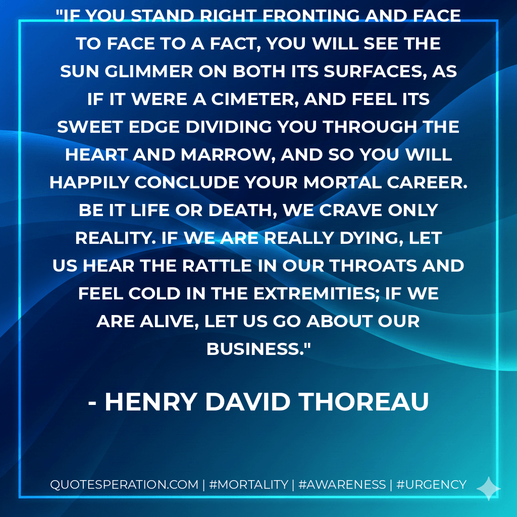 If you stand right fronting and face to face to a fact, you will see the sun glimmer on both its surfaces, as if it were a cimeter, and feel its sweet edge dividing you through the heart and marrow, and so you will happily conclude your mortal career. Be it life or death, we crave only reality. If we are really dying, let us hear the rattle in our throats and feel cold in the extremities; if we are alive, let us go about our business. - Henry David Thoreau